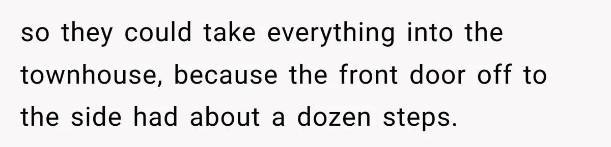 so they could take everything into the townhouse, because the front door off to the side had about a dozen steps.