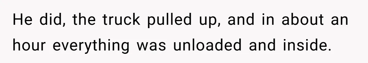 He did, the truck pulled up, and in about an hour everything was unloaded and inside.