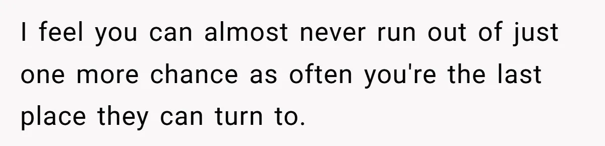 I feel you can almost never run out of just one more chance as often you're the last place they can turn to.