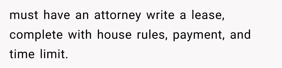 must have an attorney write a lease, complete with house rules, payment, and time limit.