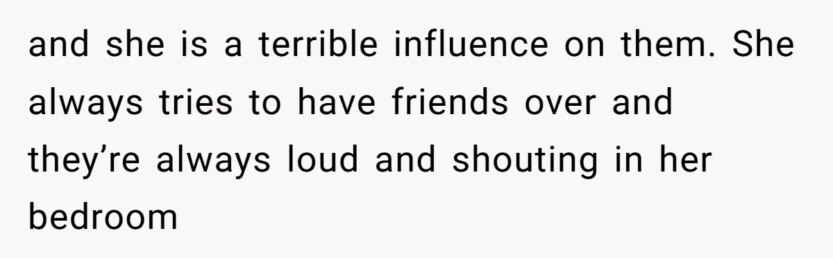 and she is a terrible influence on them. She always tries to have friends over and they’re always loud and shouting in her bedroom
