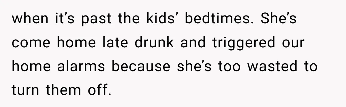 when it’s past the kids’ bedtimes. She’s come home late drunk and triggered our home alarms because she’s too wasted to turn them off.