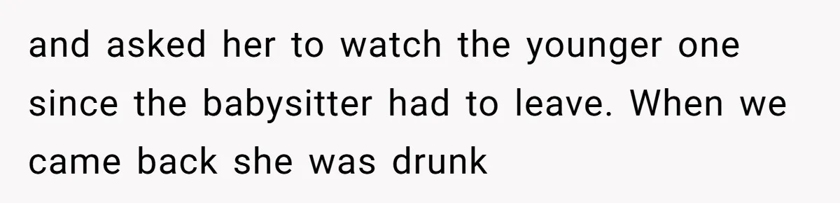 and asked her to watch the younger one since the babysitter had to leave. When we came back she was drunk