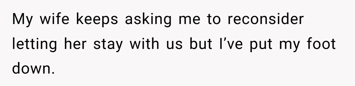 My wife keeps asking me to reconsider letting her stay with us but I’ve put my foot down.