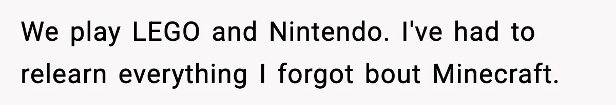 We play LEGO and Nintendo. I've had to relearn everything I forgot bout Minecraft.