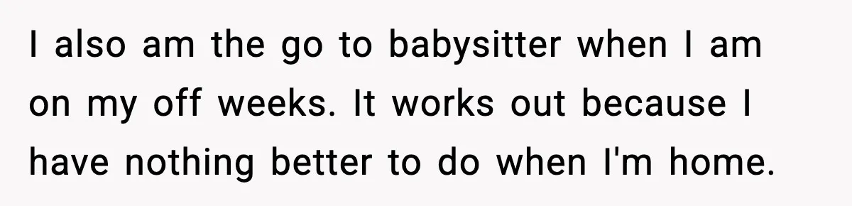 I also am the go to babysitter when I am on my off weeks. It works out because I have nothing better to do when I'm home.