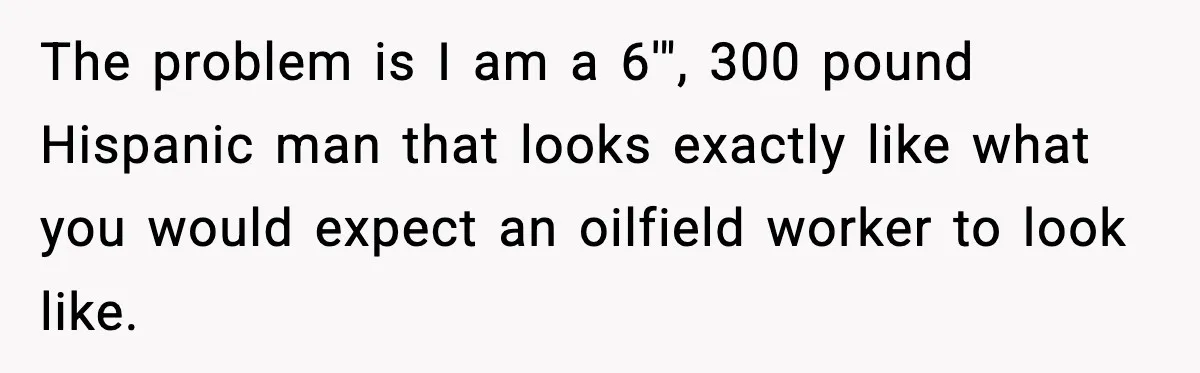The problem is I am a 6'", 300 pound Hispanic man that looks exactly like what you would expect an oilfield worker to look like.