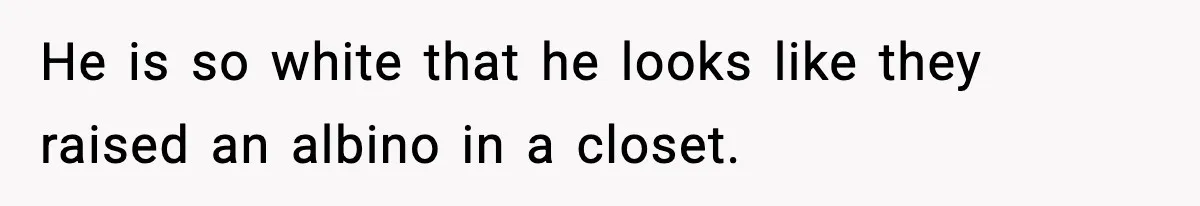 He is so white that he looks like they raised an albino in a closet.