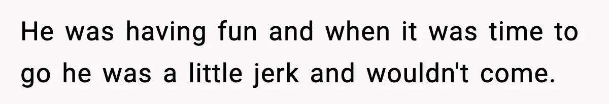 He was having fun and when it was time to go he was a little jerk and wouldn't come.