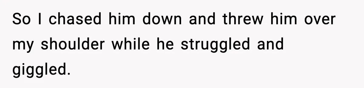So I chased him down and threw him over my shoulder while he struggled and giggled.