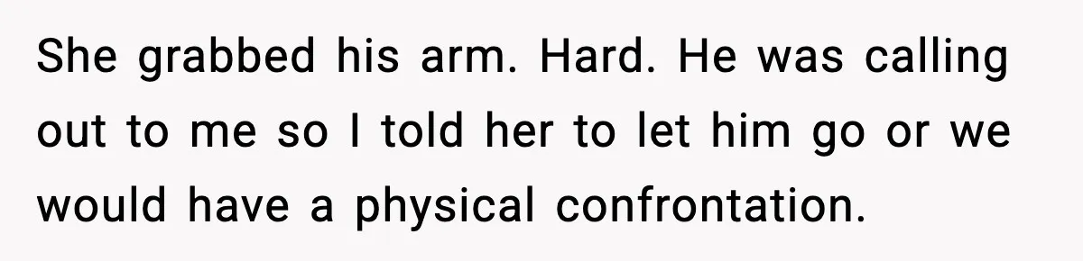 She grabbed his arm. Hard. He was calling out to me so I told her to let him go or we would have a physical confrontation.