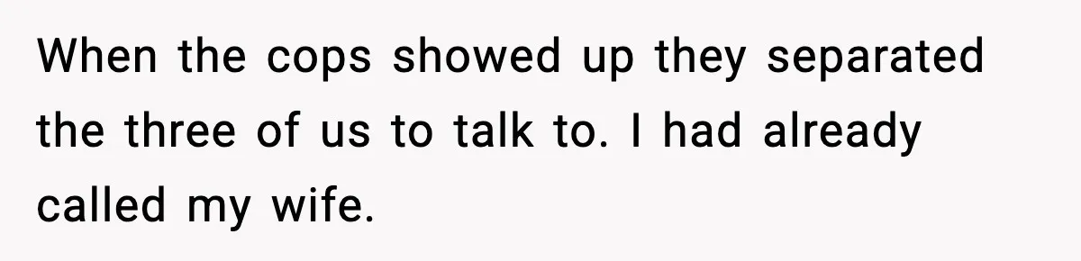 When the cops showed up they separated the three of us to talk to. I had already called my wife.