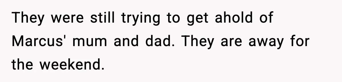They were still trying to get ahold of Marcus' mum and dad. They are away for the weekend.