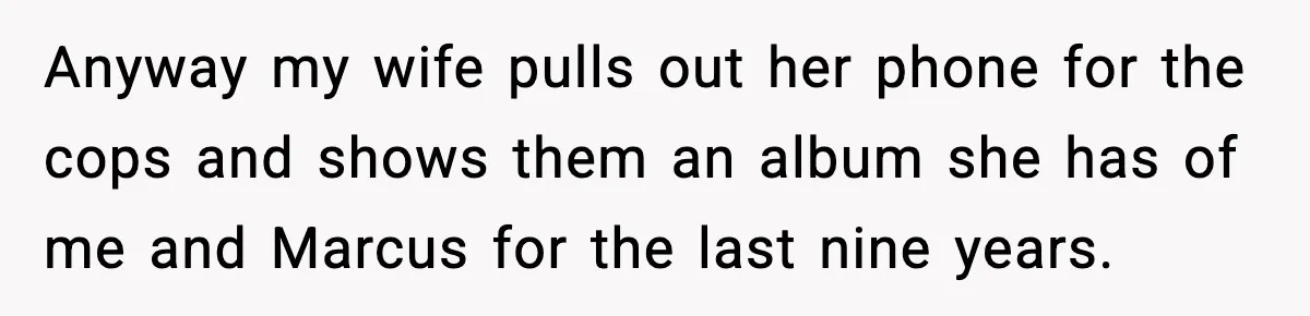 Anyway my wife pulls out her phone for the cops and shows them an album she has of me and Marcus for the last nine years.