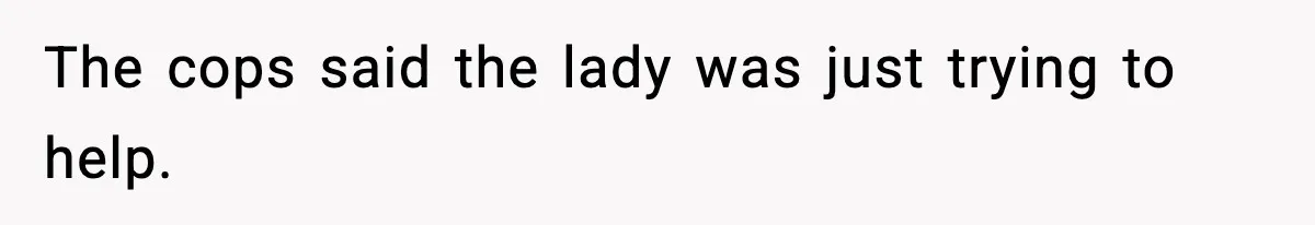The cops said the lady was just trying to help.