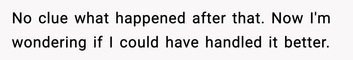 No clue what happened after that. Now I'm wondering if I could have handled it better.
