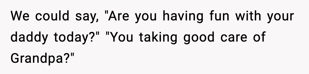 We could say, "Are you having fun with your daddy today?" "You taking good care of Grandpa?"