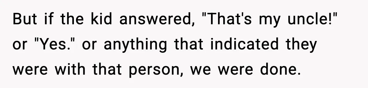 But if the kid answered, "That's my uncle!" or "Yes." or anything that indicated they were with that person, we were done.