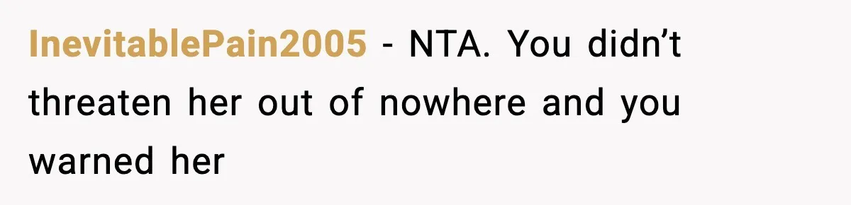 InevitablePain2005 − NTA. You didn’t threaten her out of nowhere and you warned her