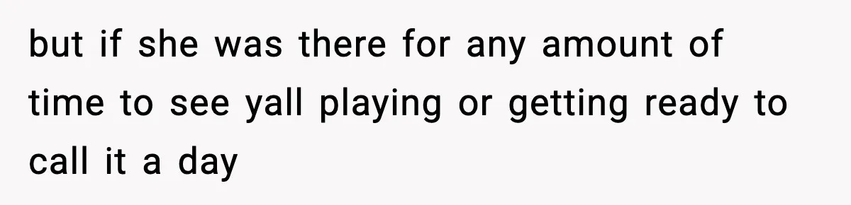 but if she was there for any amount of time to see yall playing or getting ready to call it a day