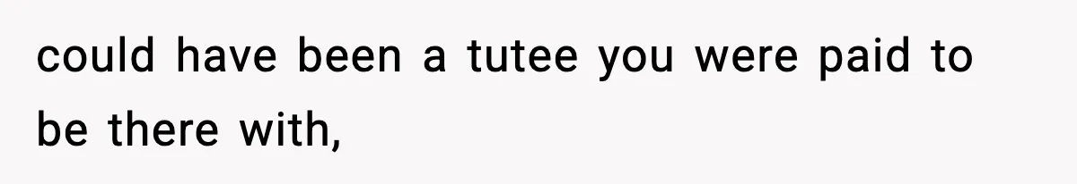 could have been a tutee you were paid to be there with,