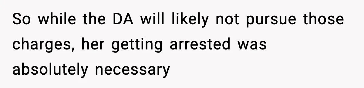So while the DA will likely not pursue those charges, her getting arrested was absolutely necessary