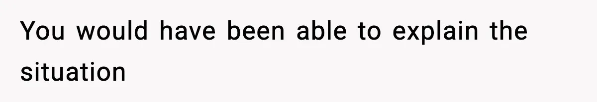 You would have been able to explain the situation