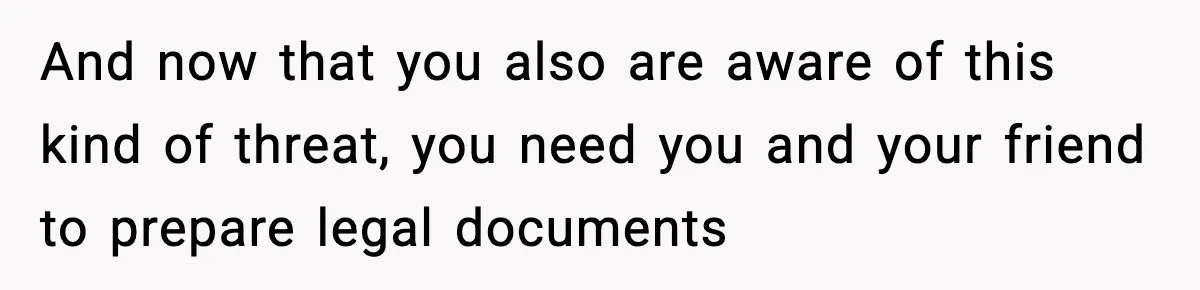 And now that you also are aware of this kind of threat, you need you and your friend to prepare legal documents
