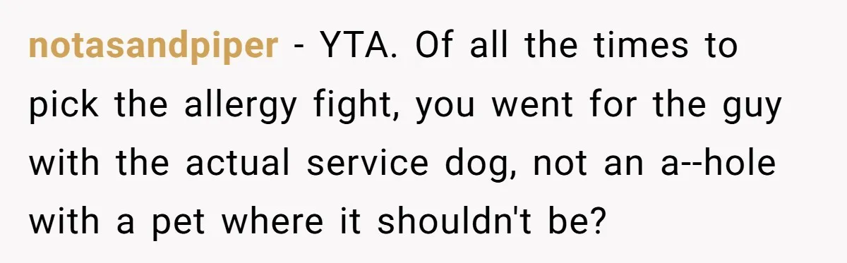 notasandpiper - YTA. Of all the times to pick the allergy fight, you went for the guy with the actual service dog, not an a--hole with a pet where it...