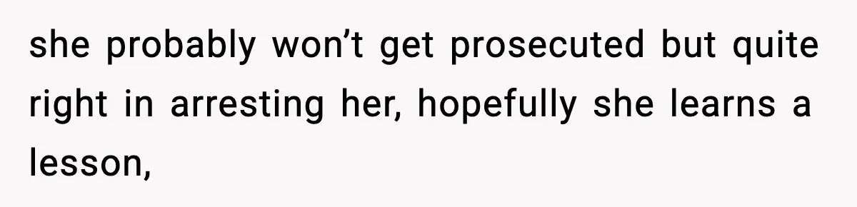 she probably won’t get prosecuted but quite right in arresting her, hopefully she learns a lesson,