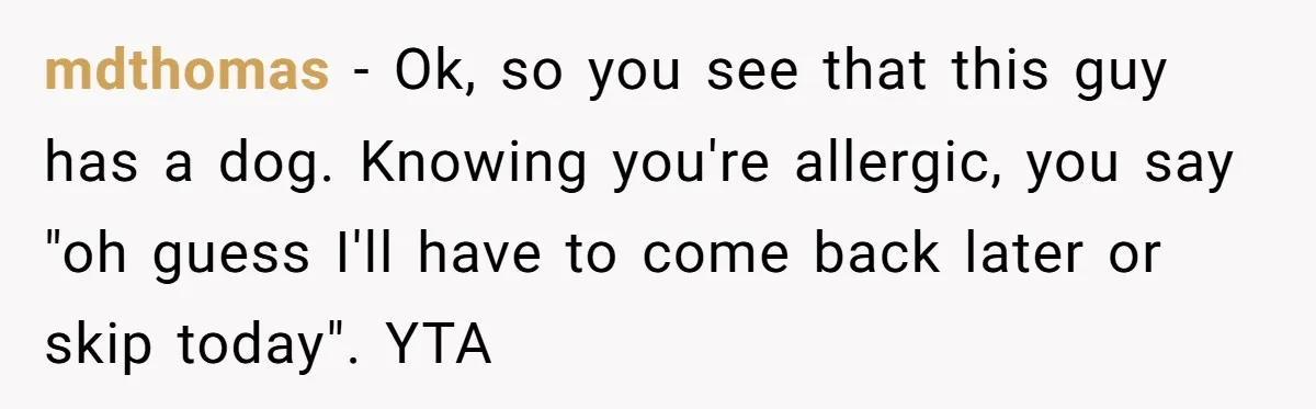 mdthomas - Ok, so you see that this guy has a dog. Knowing you're allergic, you say "oh guess I'll have to come back later or skip today". YTA