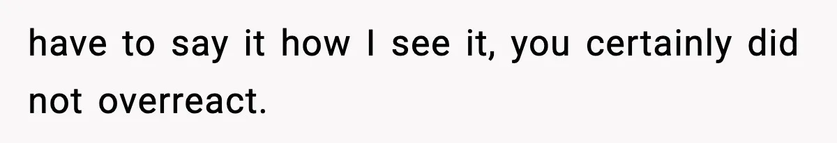 have to say it how I see it, you certainly did not overreact.