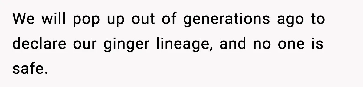 We will pop up out of generations ago to declare our ginger lineage, and no one is safe.