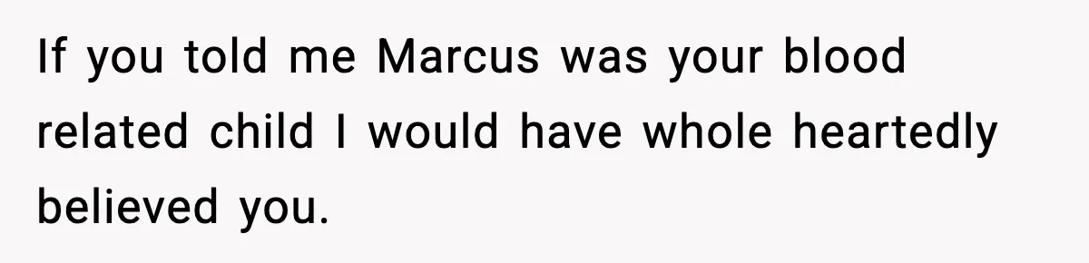 If you told me Marcus was your blood related child I would have whole heartedly believed you.