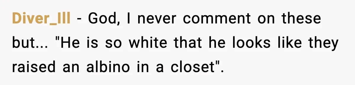Diver_Ill − God, I never comment on these but... "He is so white that he looks like they raised an albino in a closet".
