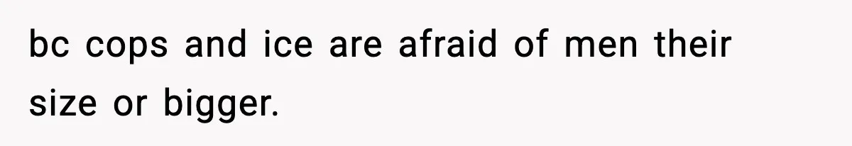 bc cops and ice are afraid of men their size or bigger.