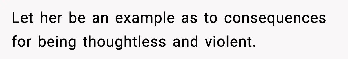 Let her be an example as to consequences for being thoughtless and violent.