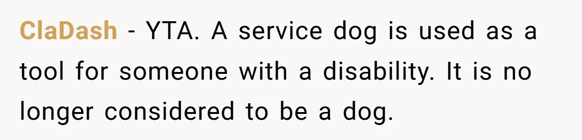 ClaDash - YTA. A service dog is used as a tool for someone with a disability. It is no longer considered to be a dog.