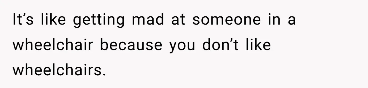 It’s like getting mad at someone in a wheelchair because you don’t like wheelchairs.