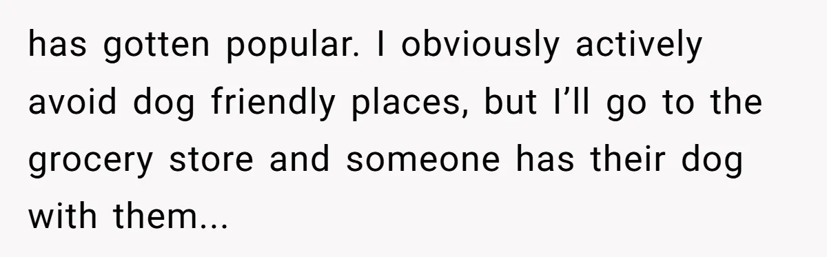 has gotten popular. I obviously actively avoid dog friendly places, but I’ll go to the grocery store and someone has their dog with them...