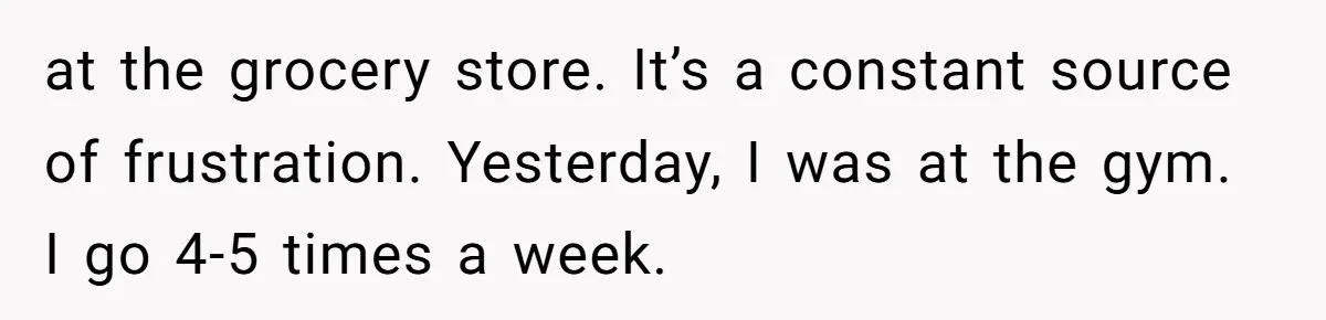 at the grocery store. It’s a constant source of frustration. Yesterday, I was at the gym. I go 4-5 times a week.