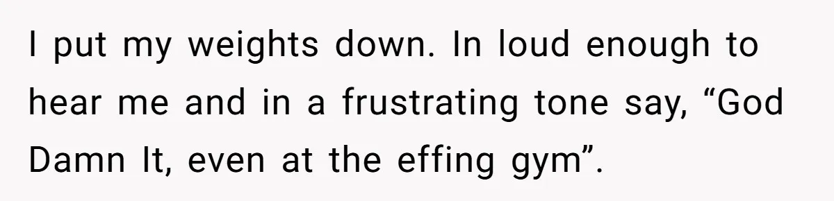 I put my weights down. In loud enough to hear me and in a frustrating tone say, “God Damn It, even at the effing gym”.