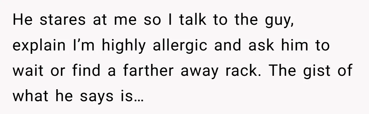 He stares at me so I talk to the guy, explain I’m highly allergic and ask him to wait or find a farther away rack. The gist of what he...