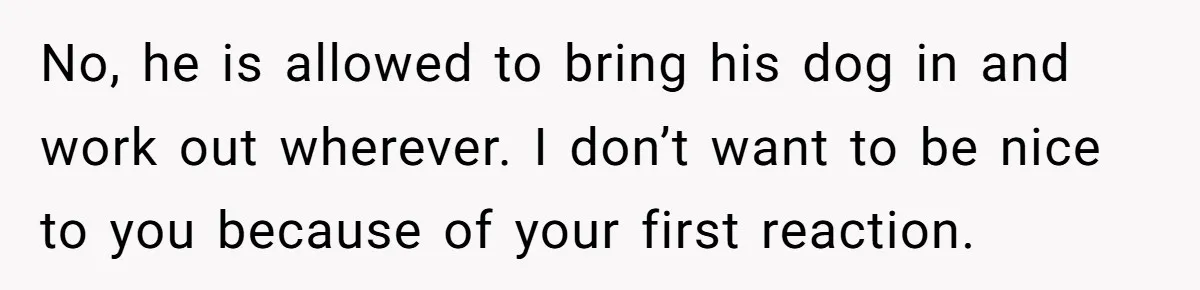 No, he is allowed to bring his dog in and work out wherever. I don’t want to be nice to you because of your first reaction.