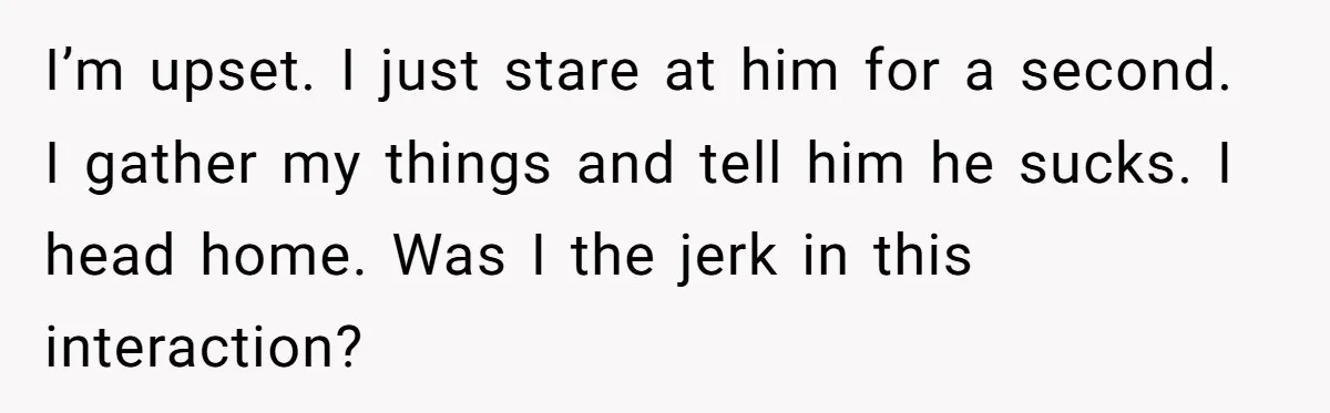 I’m upset. I just stare at him for a second. I gather my things and tell him he sucks. I head home. Was I the jerk in this interaction?