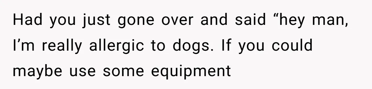 Had you just gone over and said “hey man, I’m really allergic to dogs. If you could maybe use some equipment