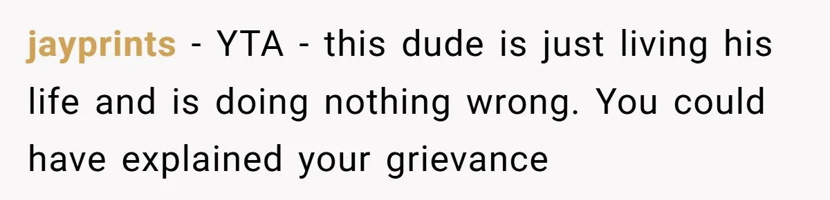jayprints - YTA - this dude is just living his life and is doing nothing wrong. You could have explained your grievance