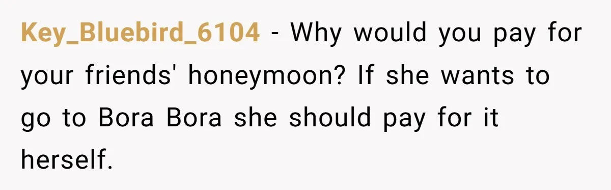Key_Bluebird_6104 - Why would you pay for your friends' honeymoon? If she wants to go to Bora Bora she should pay for it herself.