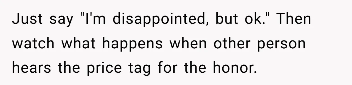 Just say "I'm disappointed, but ok." Then watch what happens when other person hears the price tag for the honor.