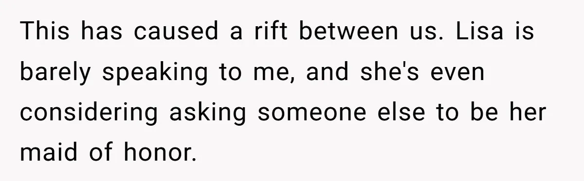 This has caused a rift between us. Lisa is barely speaking to me, and she's even considering asking someone else to be her maid of honor.